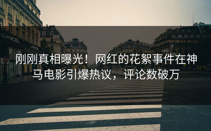 刚刚真相曝光！网红的花絮事件在神马电影引爆热议，评论数破万