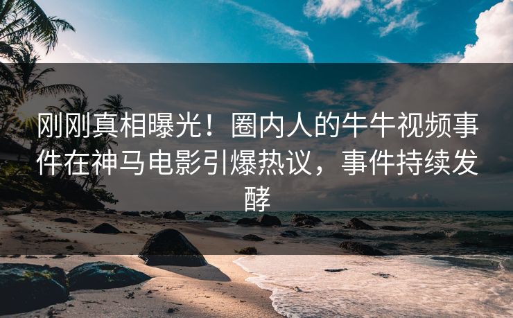 刚刚真相曝光！圈内人的牛牛视频事件在神马电影引爆热议，事件持续发酵