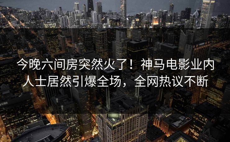 今晚六间房突然火了！神马电影业内人士居然引爆全场，全网热议不断