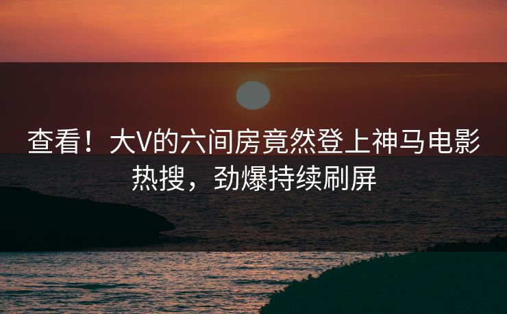查看！大V的六间房竟然登上神马电影热搜，劲爆持续刷屏