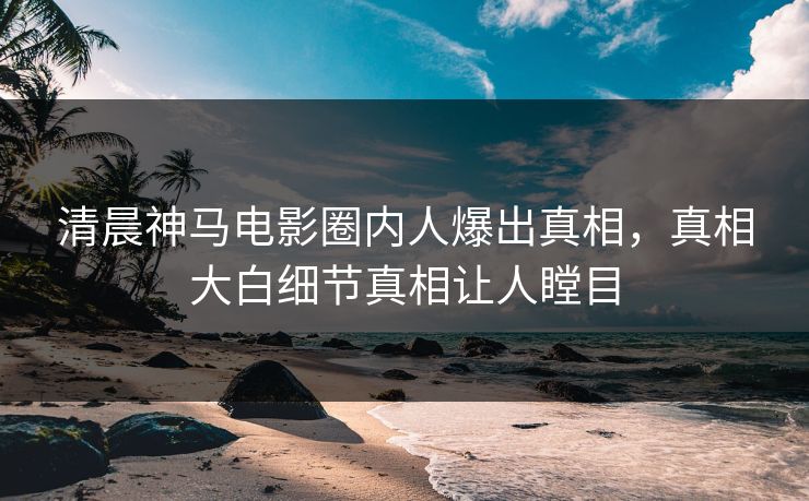 清晨神马电影圈内人爆出真相，真相大白细节真相让人瞠目