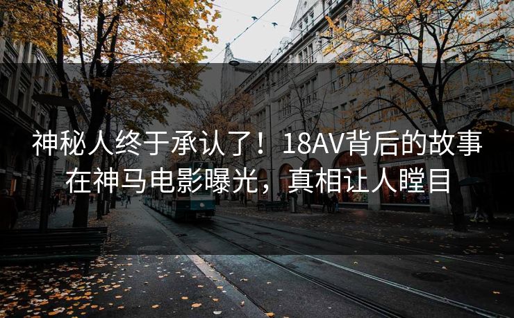 神秘人终于承认了！18AV背后的故事在神马电影曝光，真相让人瞠目
