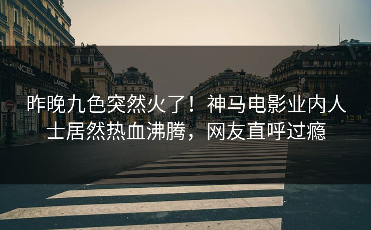 昨晚九色突然火了！神马电影业内人士居然热血沸腾，网友直呼过瘾