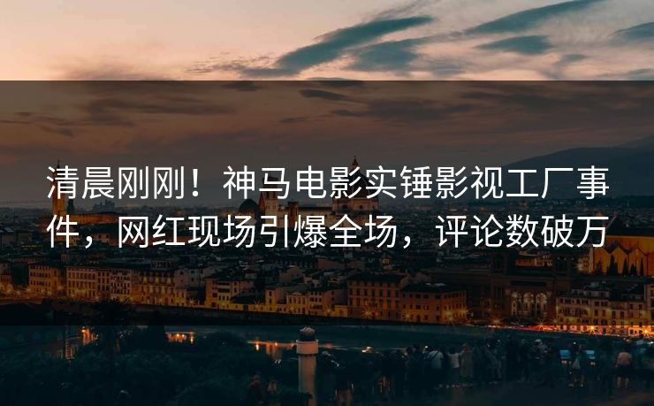 清晨刚刚！神马电影实锤影视工厂事件，网红现场引爆全场，评论数破万