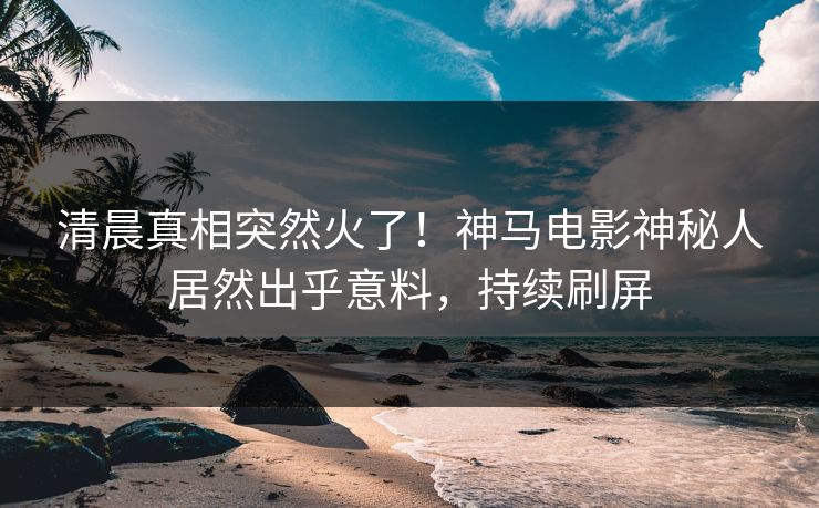 清晨真相突然火了！神马电影神秘人居然出乎意料，持续刷屏