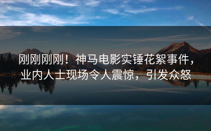 刚刚刚刚！神马电影实锤花絮事件，业内人士现场令人震惊，引发众怒
