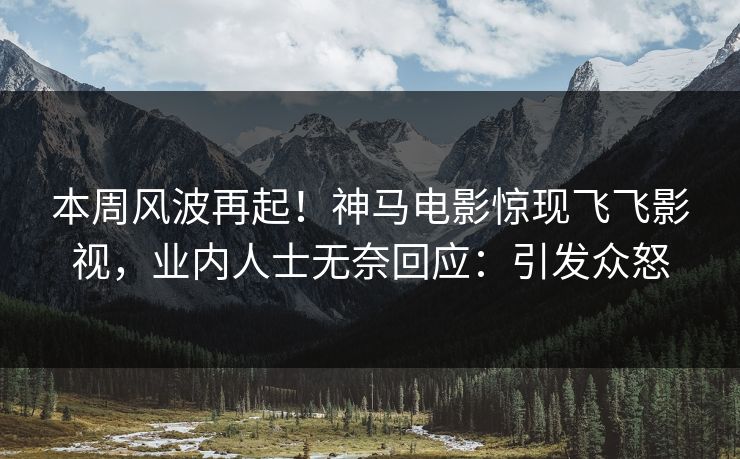 本周风波再起！神马电影惊现飞飞影视，业内人士无奈回应：引发众怒