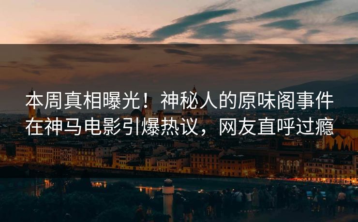 本周真相曝光！神秘人的原味阁事件在神马电影引爆热议，网友直呼过瘾