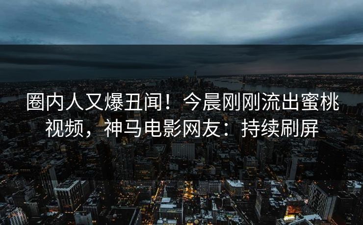 圈内人又爆丑闻！今晨刚刚流出蜜桃视频，神马电影网友：持续刷屏