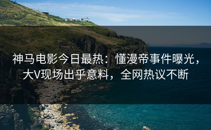 神马电影今日最热：懂漫帝事件曝光，大V现场出乎意料，全网热议不断