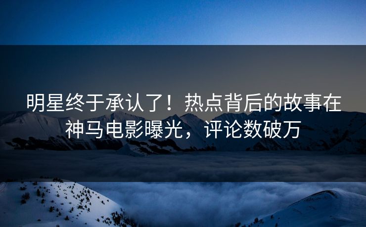 明星终于承认了！热点背后的故事在神马电影曝光，评论数破万