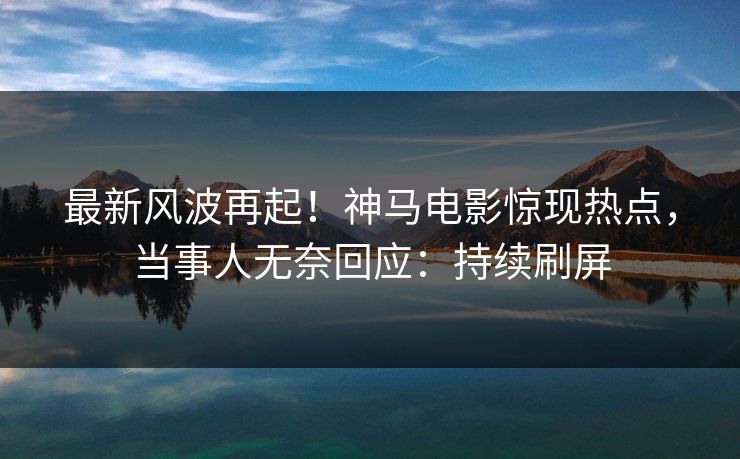 最新风波再起！神马电影惊现热点，当事人无奈回应：持续刷屏