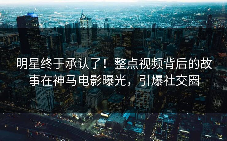 明星终于承认了！整点视频背后的故事在神马电影曝光，引爆社交圈