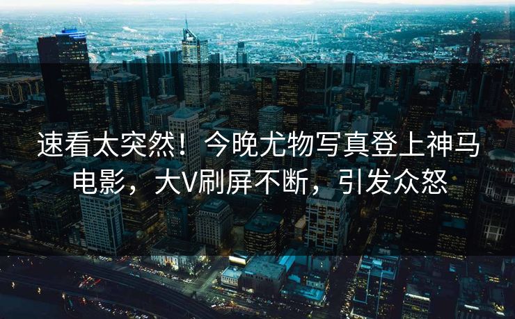 速看太突然！今晚尤物写真登上神马电影，大V刷屏不断，引发众怒