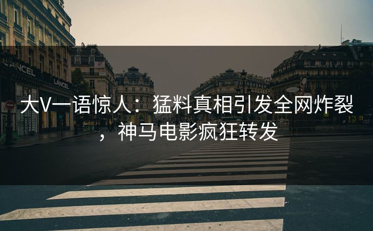 大V一语惊人：猛料真相引发全网炸裂，神马电影疯狂转发