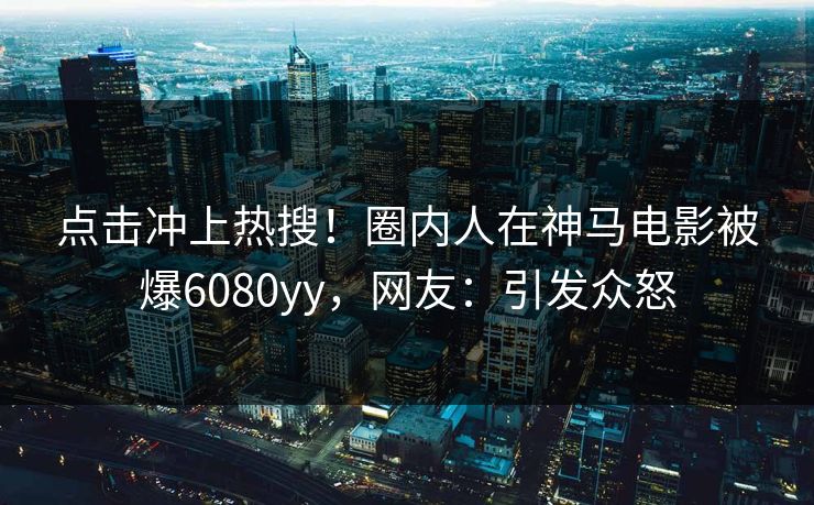 点击冲上热搜！圈内人在神马电影被爆6080yy，网友：引发众怒