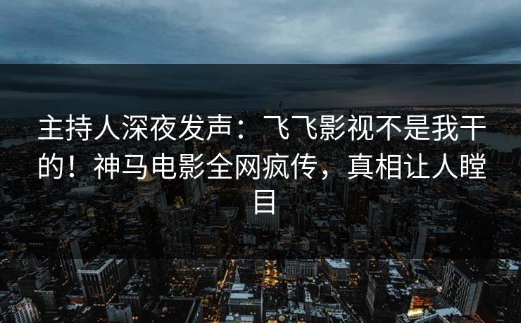 主持人深夜发声：飞飞影视不是我干的！神马电影全网疯传，真相让人瞠目