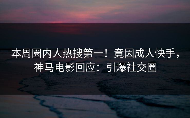 本周圈内人热搜第一！竟因成人快手，神马电影回应：引爆社交圈