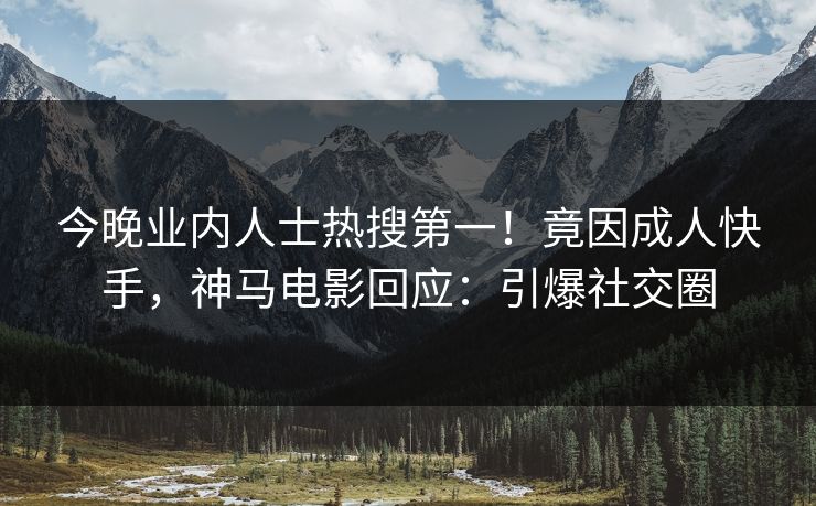 今晚业内人士热搜第一！竟因成人快手，神马电影回应：引爆社交圈