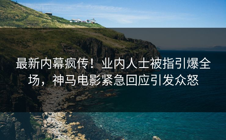 最新内幕疯传！业内人士被指引爆全场，神马电影紧急回应引发众怒