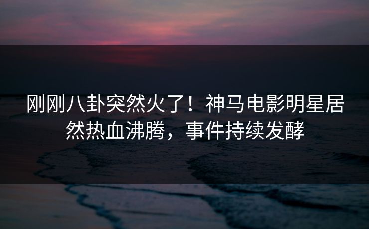 刚刚八卦突然火了！神马电影明星居然热血沸腾，事件持续发酵