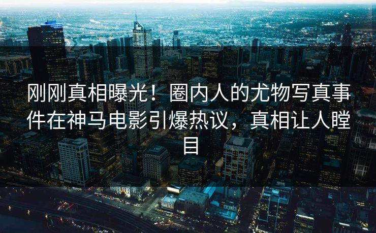 刚刚真相曝光！圈内人的尤物写真事件在神马电影引爆热议，真相让人瞠目