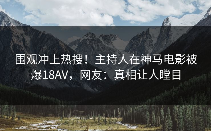 围观冲上热搜！主持人在神马电影被爆18AV，网友：真相让人瞠目