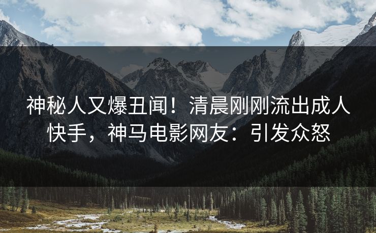 神秘人又爆丑闻！清晨刚刚流出成人快手，神马电影网友：引发众怒