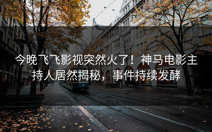 今晚飞飞影视突然火了！神马电影主持人居然揭秘，事件持续发酵
