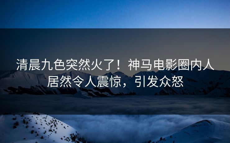 清晨九色突然火了！神马电影圈内人居然令人震惊，引发众怒