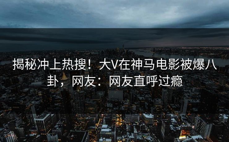 揭秘冲上热搜！大V在神马电影被爆八卦，网友：网友直呼过瘾
