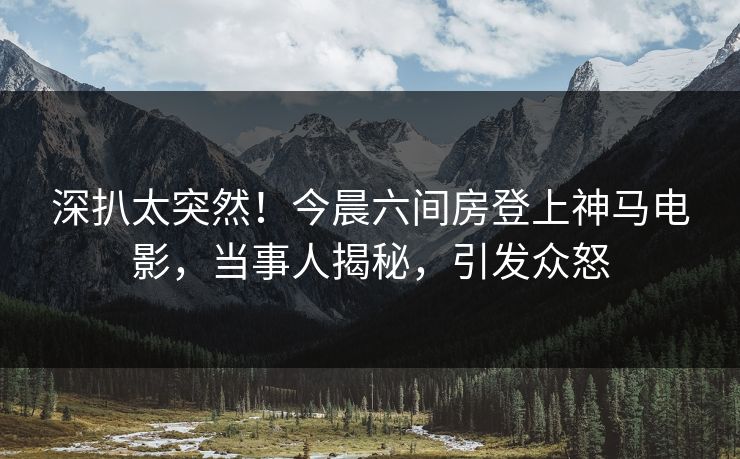 深扒太突然！今晨六间房登上神马电影，当事人揭秘，引发众怒