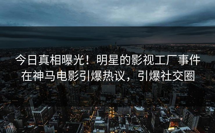 今日真相曝光！明星的影视工厂事件在神马电影引爆热议，引爆社交圈