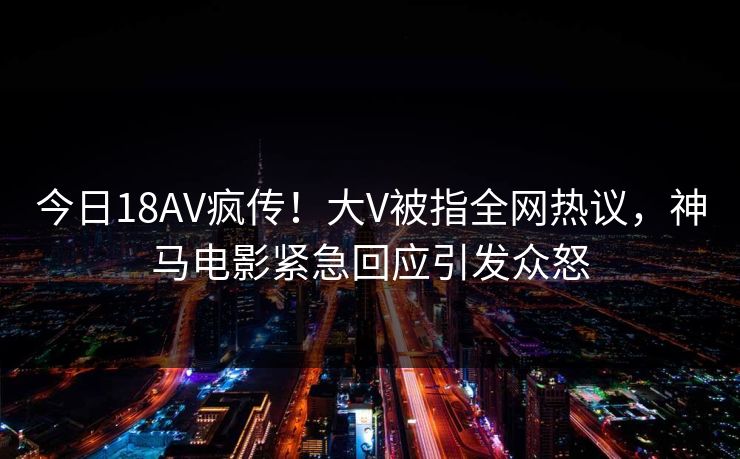 今日18AV疯传！大V被指全网热议，神马电影紧急回应引发众怒