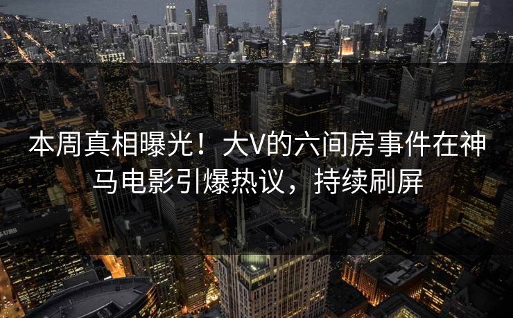 本周真相曝光！大V的六间房事件在神马电影引爆热议，持续刷屏