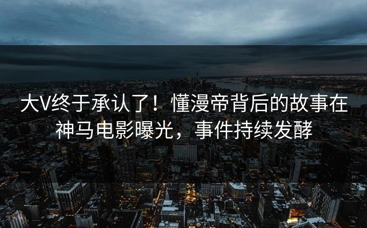 大V终于承认了！懂漫帝背后的故事在神马电影曝光，事件持续发酵