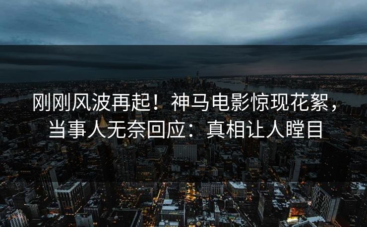 刚刚风波再起！神马电影惊现花絮，当事人无奈回应：真相让人瞠目