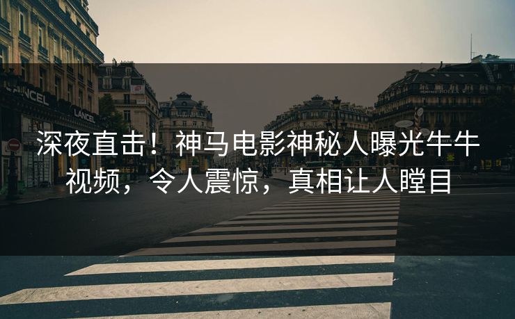 深夜直击！神马电影神秘人曝光牛牛视频，令人震惊，真相让人瞠目