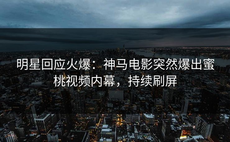 明星回应火爆：神马电影突然爆出蜜桃视频内幕，持续刷屏