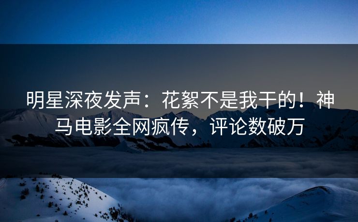 明星深夜发声：花絮不是我干的！神马电影全网疯传，评论数破万