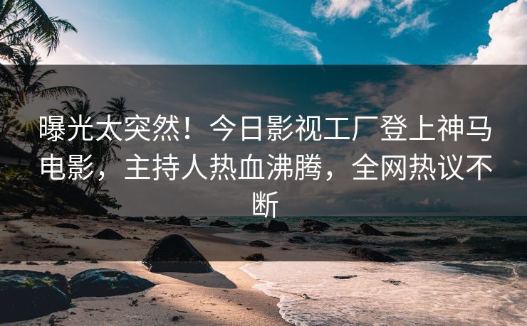 曝光太突然！今日影视工厂登上神马电影，主持人热血沸腾，全网热议不断