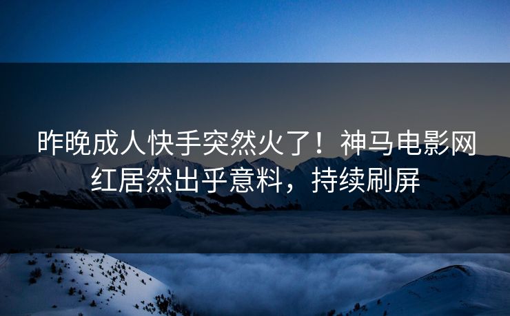 昨晚成人快手突然火了！神马电影网红居然出乎意料，持续刷屏