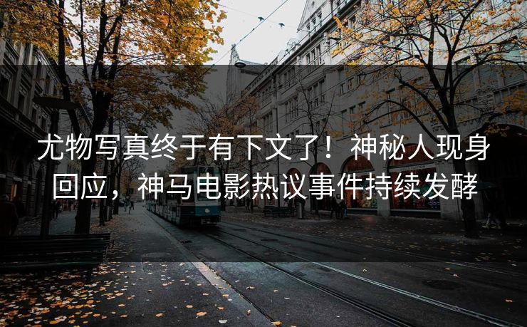 尤物写真终于有下文了！神秘人现身回应，神马电影热议事件持续发酵