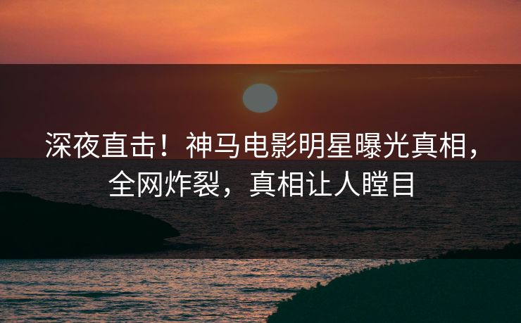 深夜直击！神马电影明星曝光真相，全网炸裂，真相让人瞠目