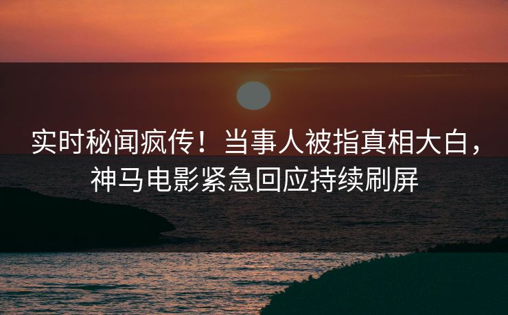 实时秘闻疯传！当事人被指真相大白，神马电影紧急回应持续刷屏
