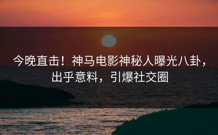 今晚直击！神马电影神秘人曝光八卦，出乎意料，引爆社交圈