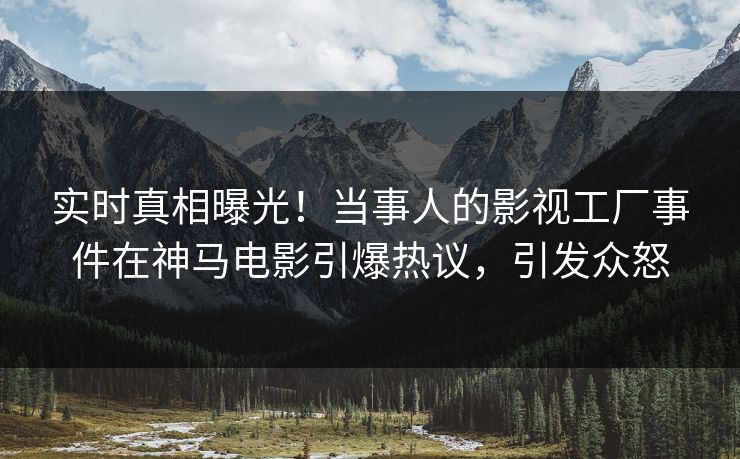 实时真相曝光！当事人的影视工厂事件在神马电影引爆热议，引发众怒