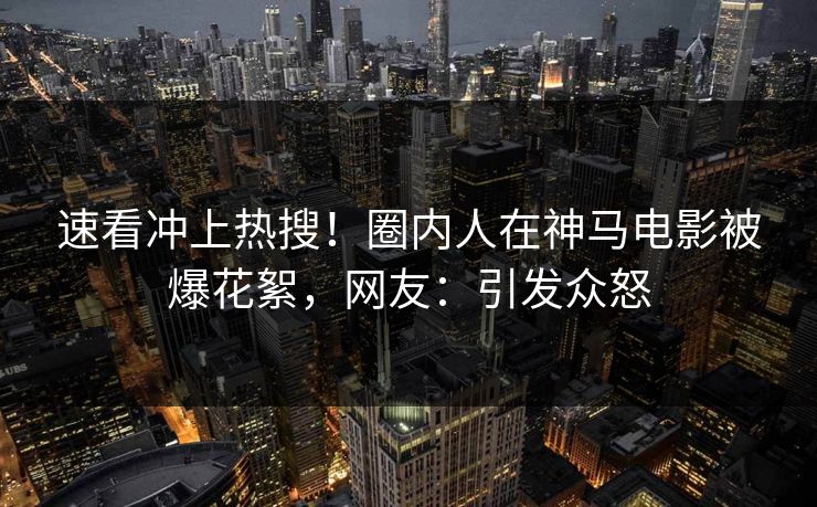 速看冲上热搜！圈内人在神马电影被爆花絮，网友：引发众怒