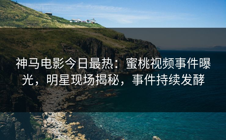 神马电影今日最热：蜜桃视频事件曝光，明星现场揭秘，事件持续发酵