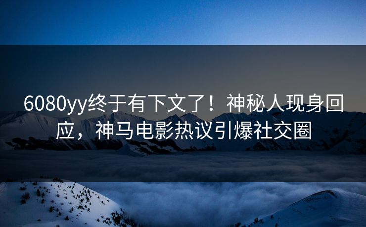 6080yy终于有下文了！神秘人现身回应，神马电影热议引爆社交圈